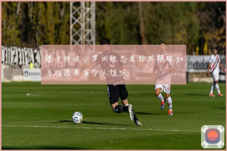 滕卡特谈小罗训练态度称其踢球如马戏团表演令人惊叹