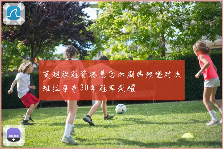 英超欧冠资格悬念加剧弗赖堡对决维拉争夺30年冠军荣耀
