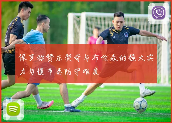 保罗称赞东契奇与布伦森的强大实力与慢节奏防守难度