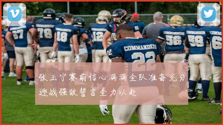 张玉宁赛前信心满满全队准备充分迎战强敌誓言全力以赴