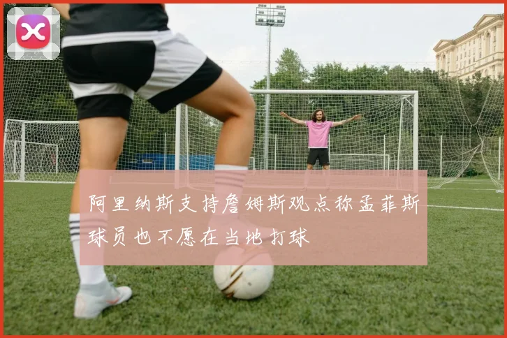 阿里纳斯支持詹姆斯观点称孟菲斯球员也不愿在当地打球