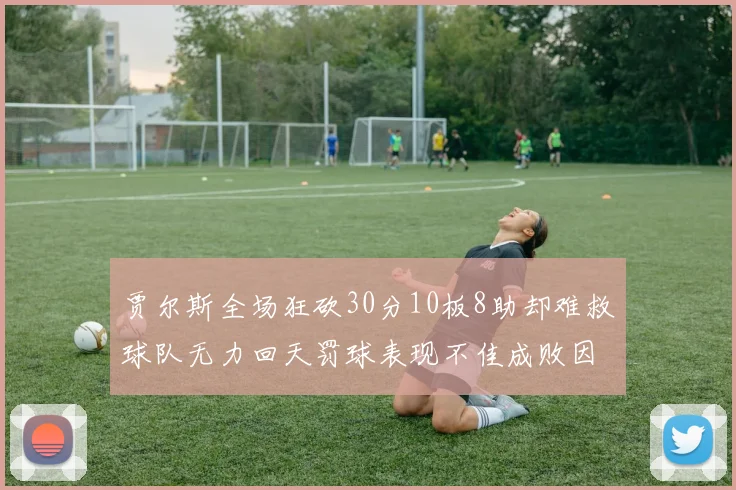 贾尔斯全场狂砍30分10板8助却难救球队无力回天罚球表现不佳成败因