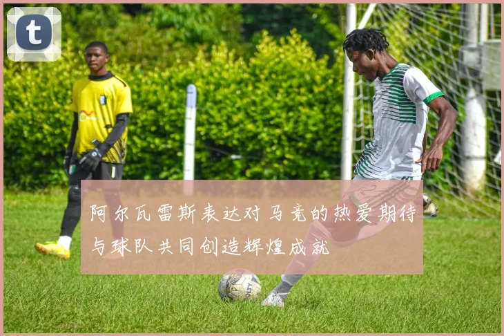 阿尔瓦雷斯表达对马竞的热爱期待与球队共同创造辉煌成就
