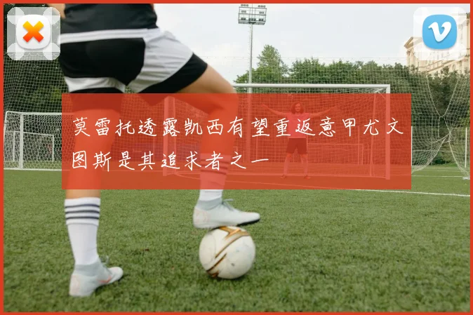 莫雷托透露凯西有望重返意甲尤文图斯是其追求者之一