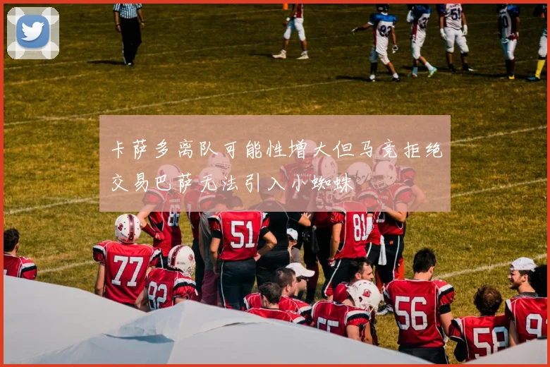 卡萨多离队可能性增大但马竞拒绝交易巴萨无法引入小蜘蛛