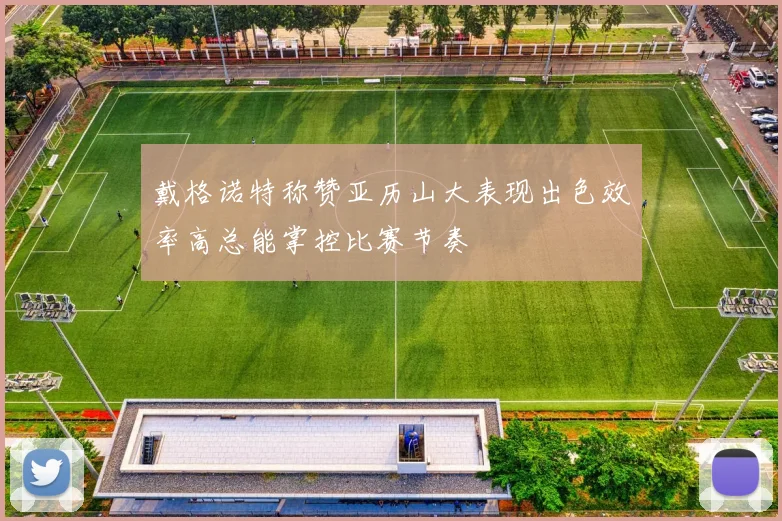 戴格诺特称赞亚历山大表现出色效率高总能掌控比赛节奏