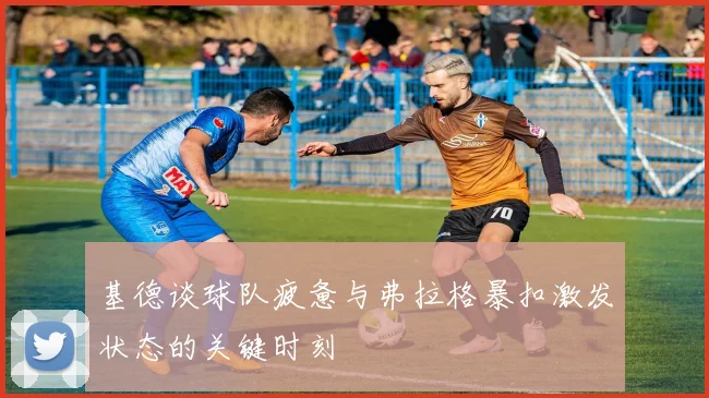 基德谈球队疲惫与弗拉格暴扣激发状态的关键时刻
