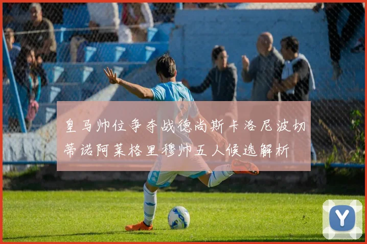 皇马帅位争夺战德尚斯卡洛尼波切蒂诺阿莱格里穆帅五人候选解析