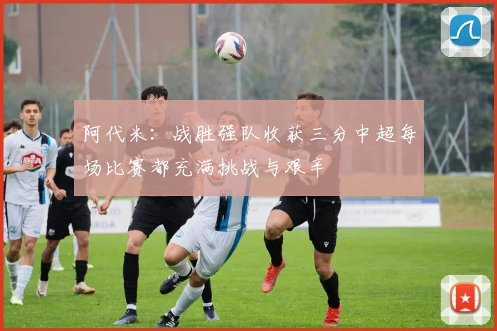 阿代米：战胜强队收获三分中超每场比赛都充满挑战与艰辛