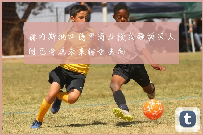 赫内斯批评德甲商业模式强调买人时已考虑未来转会去向