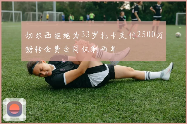 切尔西拒绝为33岁扎卡支付2500万镑转会费合同仅剩两年