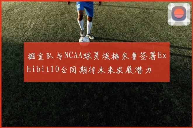 掘金队与NCAA球员埃梅朱鲁签署Exhibit10合同期待未来发展潜力