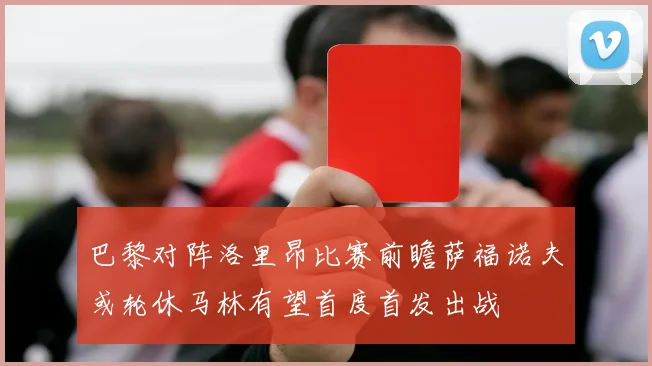 巴黎对阵洛里昂比赛前瞻萨福诺夫或轮休马林有望首度首发出战