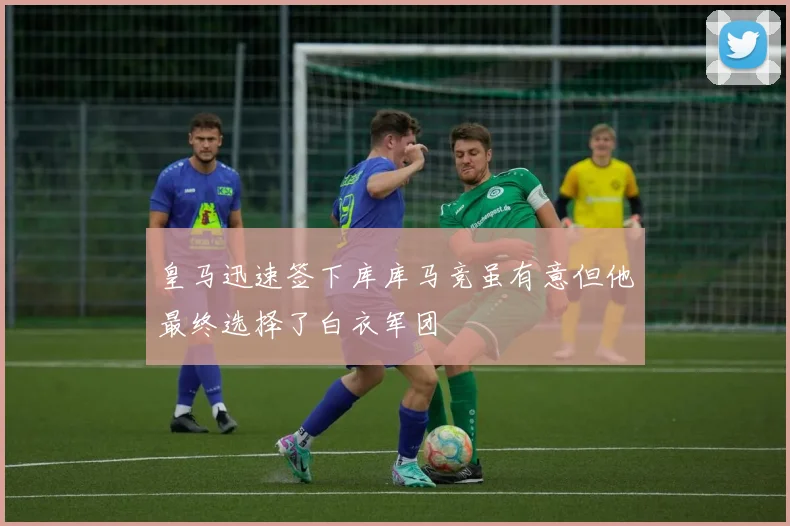 皇马迅速签下库库马竞虽有意但他最终选择了白衣军团