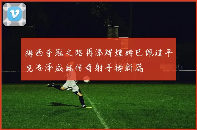 梅西夺冠之路再添辉煌姆巴佩追平克洛泽成就传奇射手榜新篇