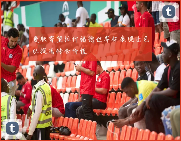 曼联寄望拉什福德世界杯表现出色以提高转会价值