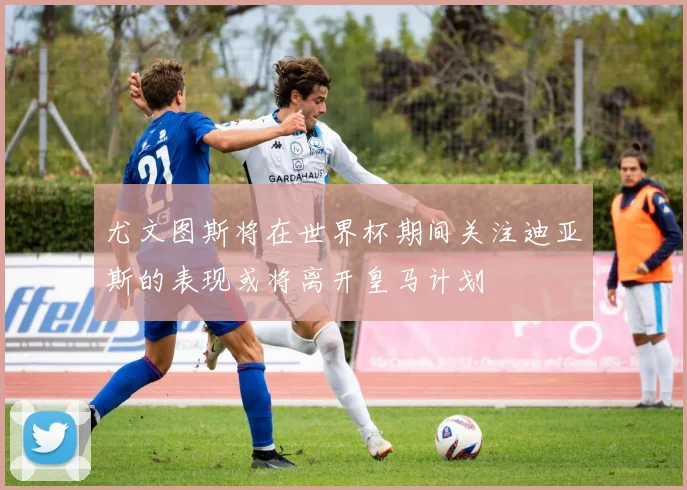 尤文图斯将在世界杯期间关注迪亚斯的表现或将离开皇马计划