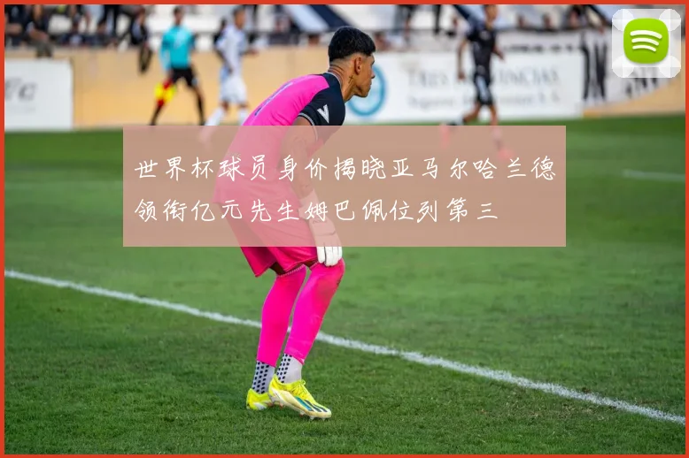 世界杯球员身价揭晓亚马尔哈兰德领衔亿元先生姆巴佩位列第三
