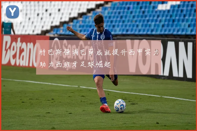 特巴斯强调巴萨成就提升西甲实力助力西班牙足球崛起