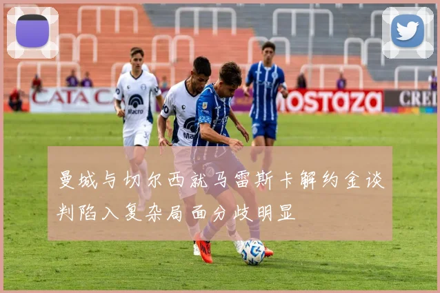 曼城与切尔西就马雷斯卡解约金谈判陷入复杂局面分歧明显