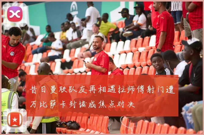 昔日曼联队友再相遇拉师傅射门遭万比萨卡封堵成焦点对决