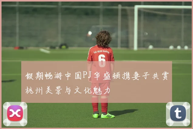 假期畅游中国PJ华盛顿携妻子共赏杭州美景与文化魅力