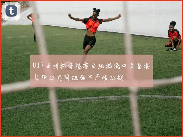 U17亚洲杯资格赛分组揭晓中国香港与伊拉克同组面临严峻挑战