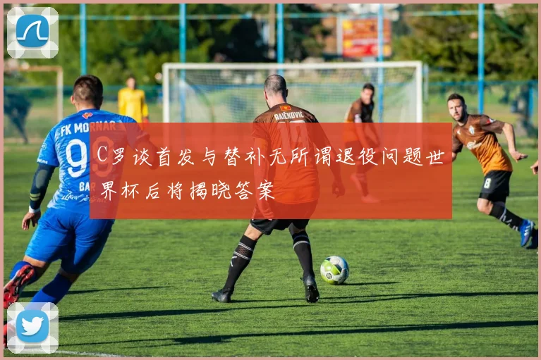 C罗谈首发与替补无所谓退役问题世界杯后将揭晓答案