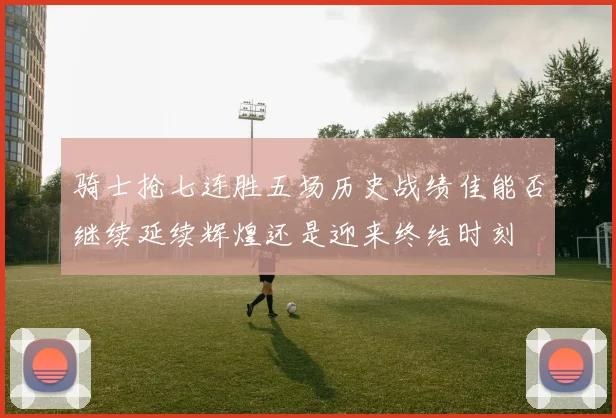 骑士抢七连胜五场历史战绩佳能否继续延续辉煌还是迎来终结时刻