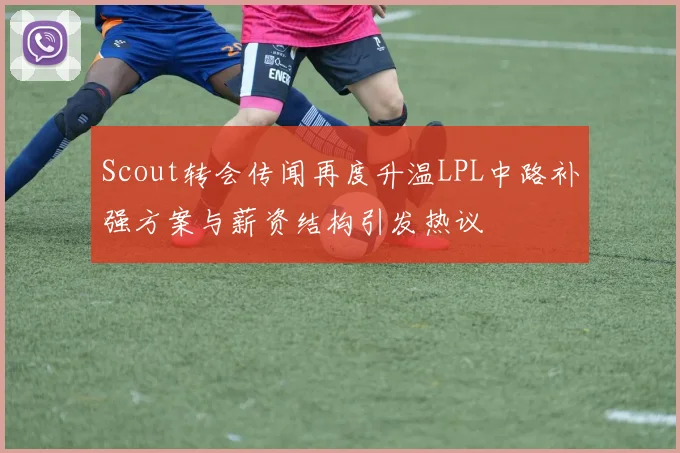 Scout转会传闻再度升温LPL中路补强方案与薪资结构引发热议