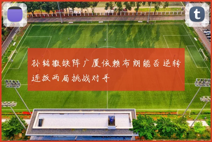 孙铭徽缺阵广厦依赖布朗能否逆转连扳两局挑战对手