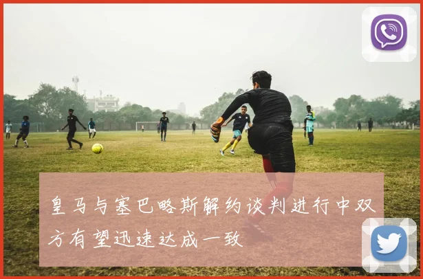 皇马与塞巴略斯解约谈判进行中双方有望迅速达成一致