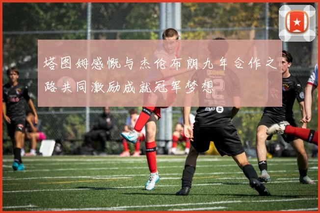 塔图姆感慨与杰伦布朗九年合作之路共同激励成就冠军梦想