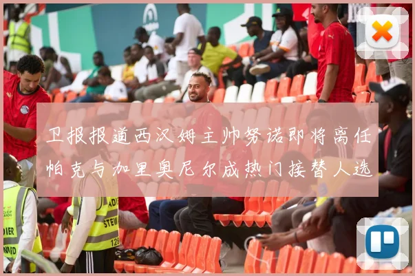 卫报报道西汉姆主帅努诺即将离任帕克与加里奥尼尔成热门接替人选