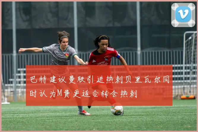 巴特建议曼联引进热刺贝里瓦尔同时认为M费更适合转会热刺