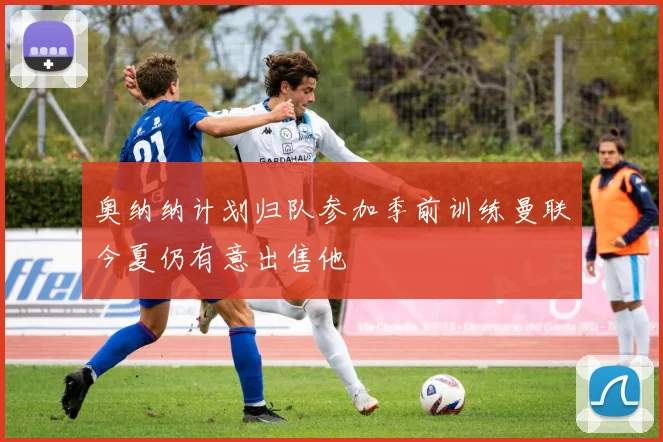 奥纳纳计划归队参加季前训练曼联今夏仍有意出售他