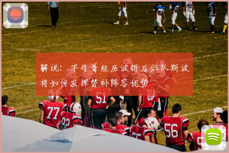 解说：字母哥经历波折后归队斯波将如何发挥替补阵容优势