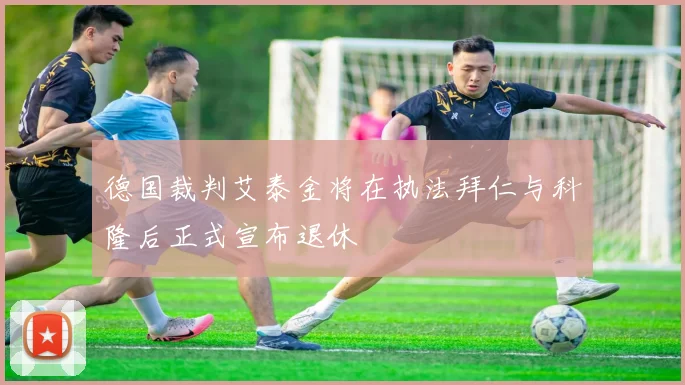 德国裁判艾泰金将在执法拜仁与科隆后正式宣布退休